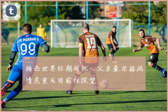 梅西世界杯期间忧心父亲豪尔赫病情危重或将前往探望