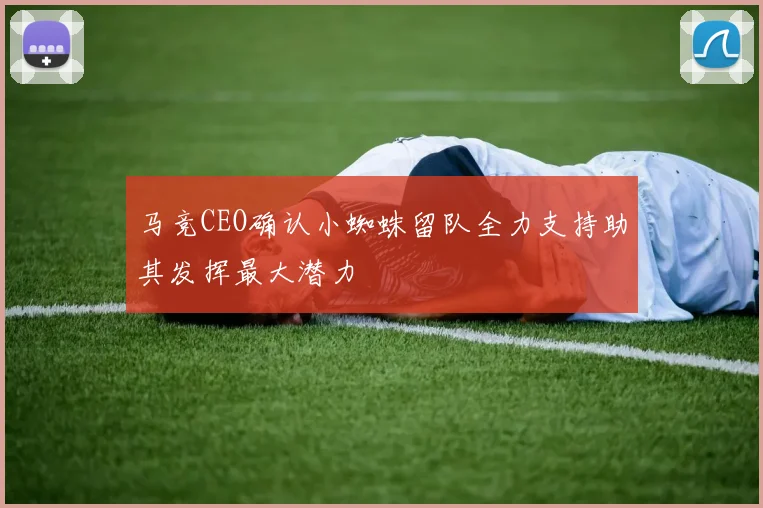 马竞CEO确认小蜘蛛留队全力支持助其发挥最大潜力