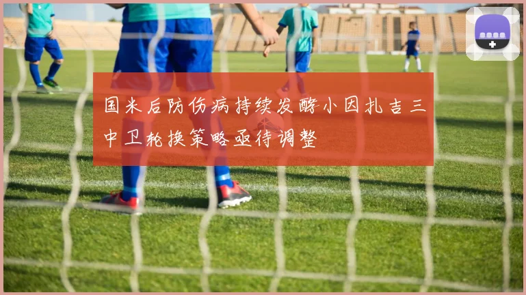 国米后防伤病持续发酵小因扎吉三中卫轮换策略亟待调整