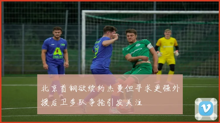 北京首钢欲续约杰曼但寻求更强外援后卫多队争抢引发关注