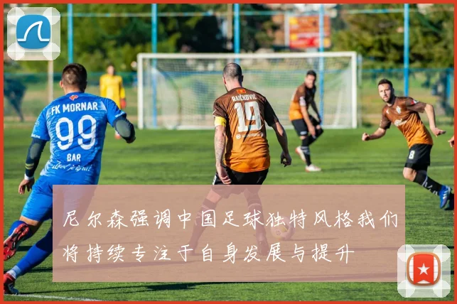 尼尔森强调中国足球独特风格我们将持续专注于自身发展与提升