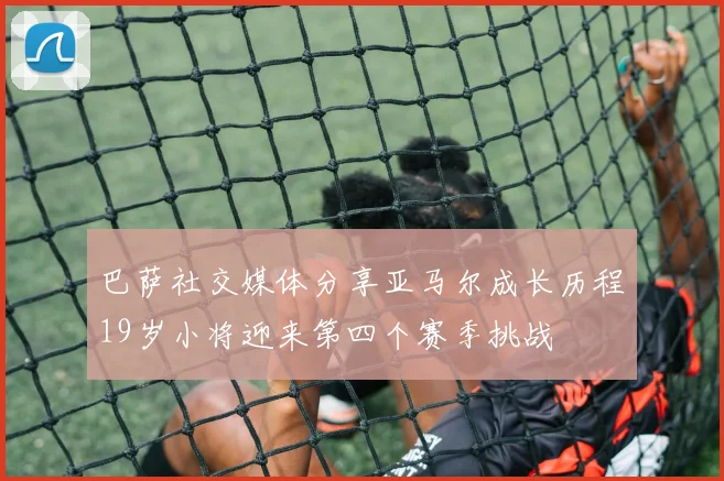 巴萨社交媒体分享亚马尔成长历程19岁小将迎来第四个赛季挑战