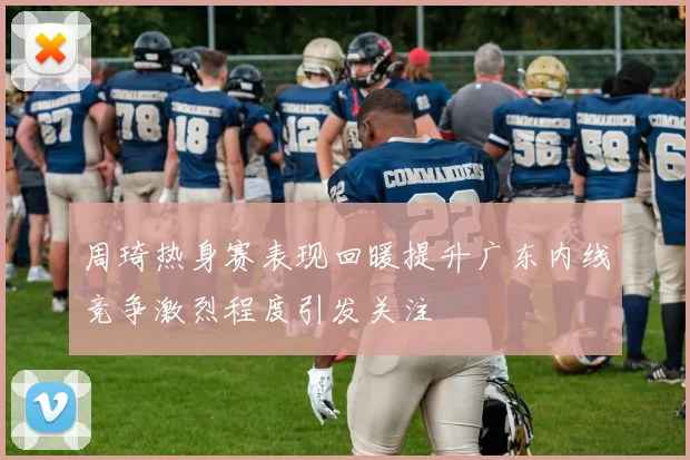 周琦热身赛表现回暖提升广东内线竞争激烈程度引发关注