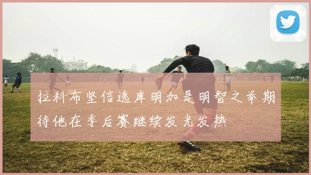 拉科布坚信选库明加是明智之举期待他在季后赛继续发光发热