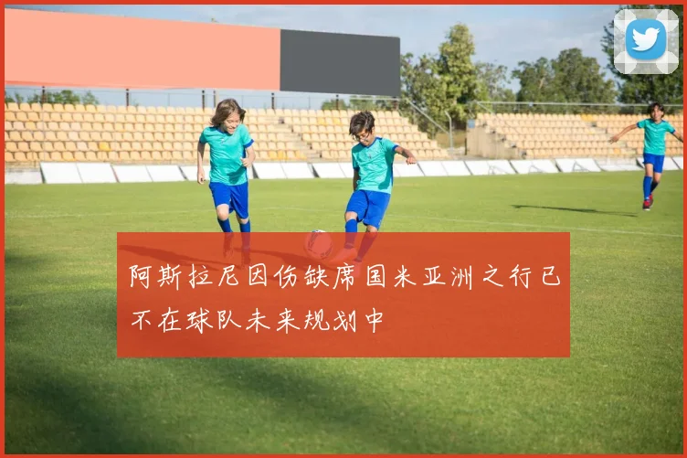 阿斯拉尼因伤缺席国米亚洲之行已不在球队未来规划中