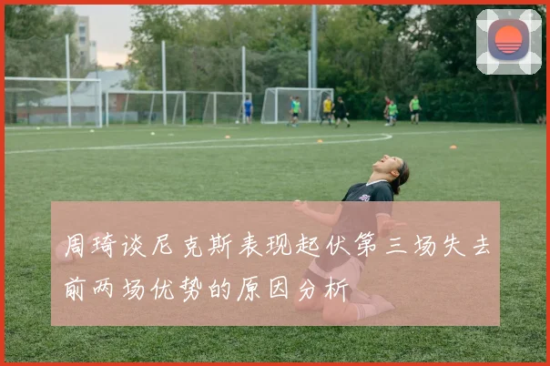 周琦谈尼克斯表现起伏第三场失去前两场优势的原因分析